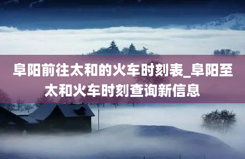 阜阳前往太和的火车时刻表_阜阳至太和火车时刻查询新信息