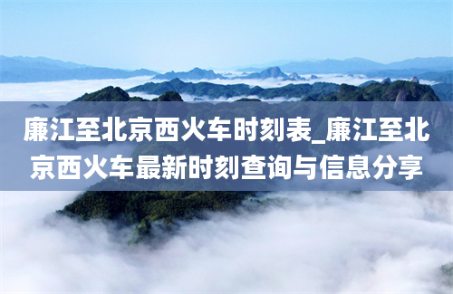 廉江至北京西火车时刻表_廉江至北京西火车最新时刻查询与信息分享