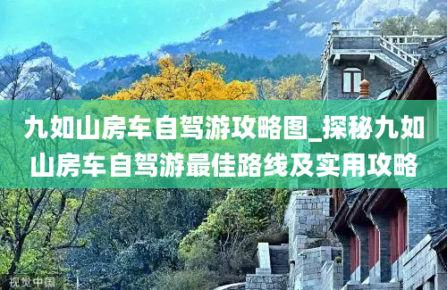 九如山房车自驾游攻略图_探秘九如山房车自驾游最佳路线及实用攻略