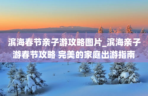 滨海春节亲子游攻略图片_滨海亲子游春节攻略 完美的家庭出游指南