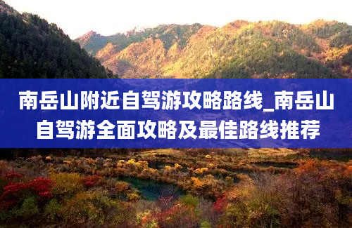 南岳山附近自驾游攻略路线_南岳山自驾游全面攻略及最佳路线推荐