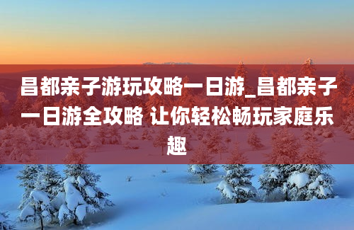 昌都亲子游玩攻略一日游_昌都亲子一日游全攻略 让你轻松畅玩家庭乐趣