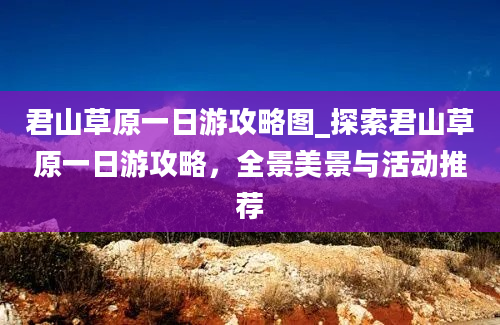 君山草原一日游攻略图_探索君山草原一日游攻略，全景美景与活动推荐