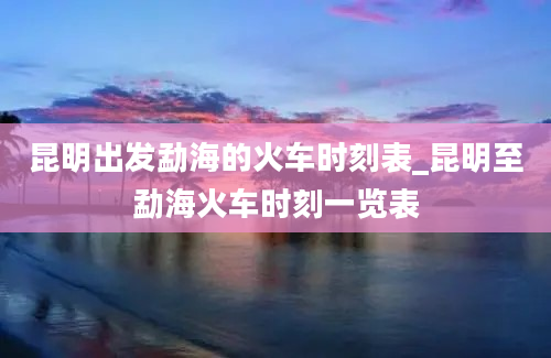 昆明出发勐海的火车时刻表_昆明至勐海火车时刻一览表