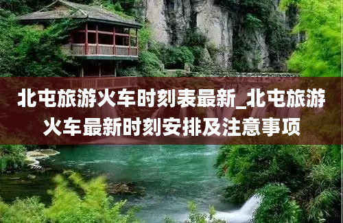 北屯旅游火车时刻表最新_北屯旅游火车最新时刻安排及注意事项