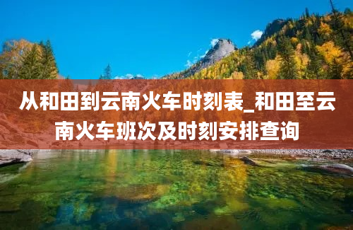 从和田到云南火车时刻表_和田至云南火车班次及时刻安排查询