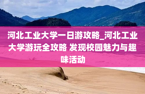 河北工业大学一日游攻略_河北工业大学游玩全攻略 发现校园魅力与趣味活动