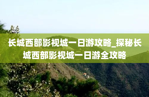 长城西部影视城一日游攻略_探秘长城西部影视城一日游全攻略