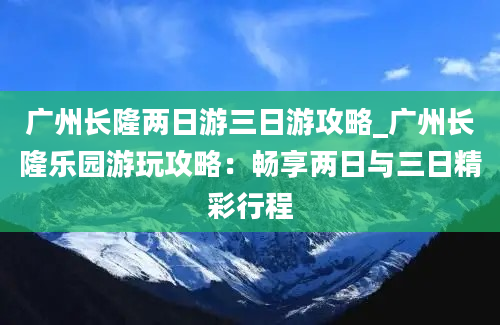 广州长隆两日游三日游攻略_广州长隆乐园游玩攻略：畅享两日与三日精彩行程