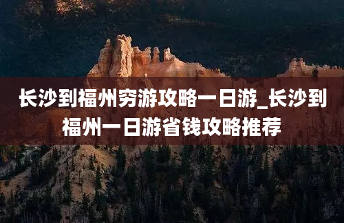 长沙到福州穷游攻略一日游_长沙到福州一日游省钱攻略推荐