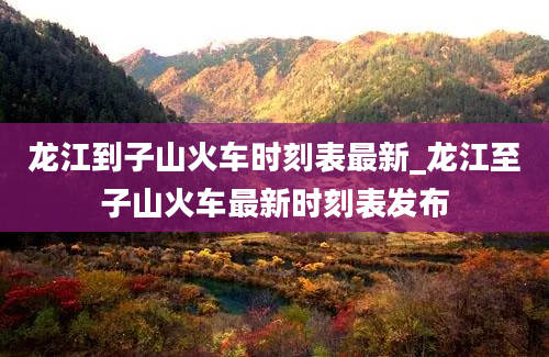 龙江到子山火车时刻表最新_龙江至子山火车最新时刻表发布