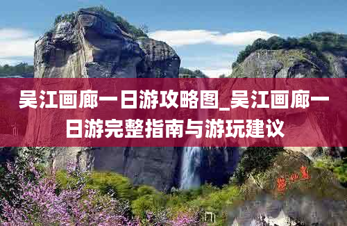 吴江画廊一日游攻略图_吴江画廊一日游完整指南与游玩建议