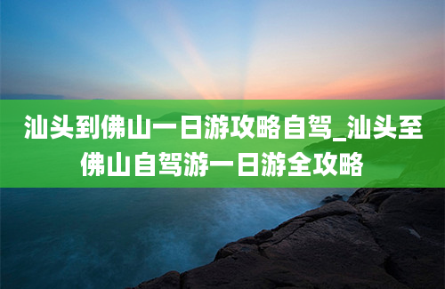 汕头到佛山一日游攻略自驾_汕头至佛山自驾游一日游全攻略