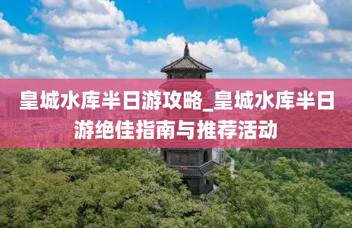 皇城水库半日游攻略_皇城水库半日游绝佳指南与推荐活动