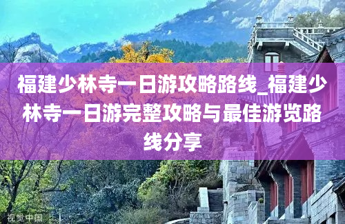 福建少林寺一日游攻略路线_福建少林寺一日游完整攻略与最佳游览路线分享