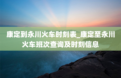 康定到永川火车时刻表_康定至永川火车班次查询及时刻信息