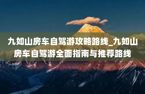 九如山房车自驾游攻略路线_九如山房车自驾游全面指南与推荐路线