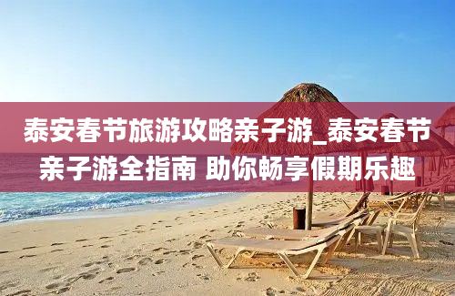 泰安春节旅游攻略亲子游_泰安春节亲子游全指南 助你畅享假期乐趣