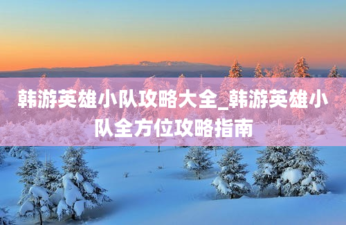 韩游英雄小队攻略大全_韩游英雄小队全方位攻略指南