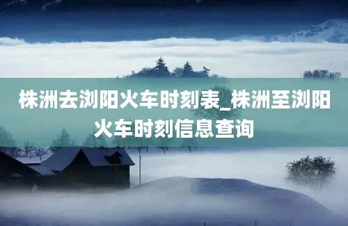 株洲去浏阳火车时刻表_株洲至浏阳火车时刻信息查询