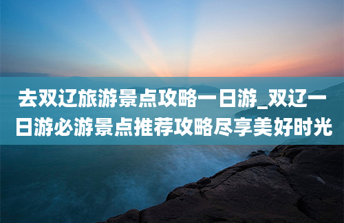 去双辽旅游景点攻略一日游_双辽一日游必游景点推荐攻略尽享美好时光