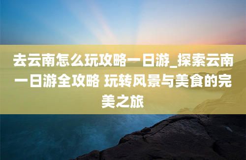 去云南怎么玩攻略一日游_探索云南一日游全攻略 玩转风景与美食的完美之旅