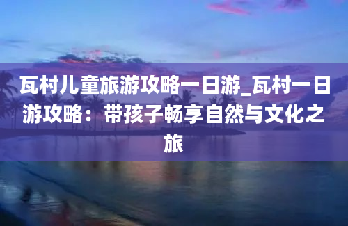 瓦村儿童旅游攻略一日游_瓦村一日游攻略：带孩子畅享自然与文化之旅