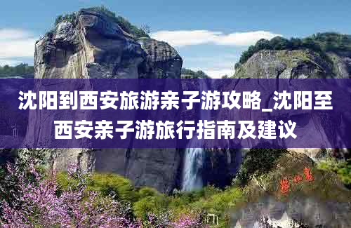 沈阳到西安旅游亲子游攻略_沈阳至西安亲子游旅行指南及建议