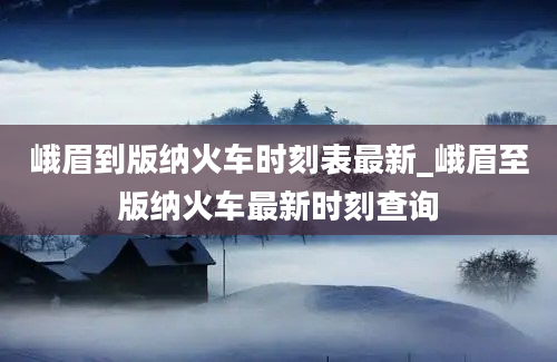 峨眉到版纳火车时刻表最新_峨眉至版纳火车最新时刻查询