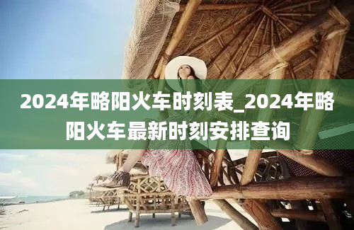 2024年略阳火车时刻表_2024年略阳火车最新时刻安排查询