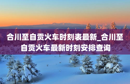 合川至自贡火车时刻表最新_合川至自贡火车最新时刻安排查询