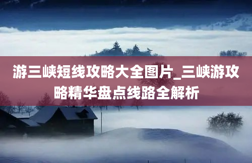 游三峡短线攻略大全图片_三峡游攻略精华盘点线路全解析