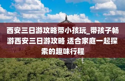 西安三日游攻略带小孩玩_带孩子畅游西安三日游攻略 适合家庭一起探索的趣味行程