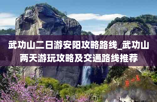 武功山二日游安阳攻略路线_武功山两天游玩攻略及交通路线推荐