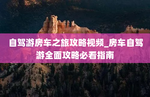 自驾游房车之旅攻略视频_房车自驾游全面攻略必看指南