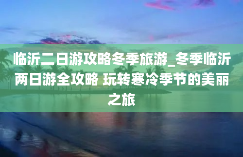 临沂二日游攻略冬季旅游_冬季临沂两日游全攻略 玩转寒冷季节的美丽之旅