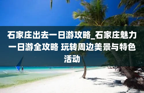 石家庄出去一日游攻略_石家庄魅力一日游全攻略 玩转周边美景与特色活动