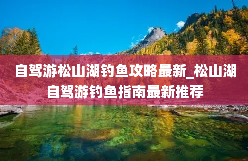 自驾游松山湖钓鱼攻略最新_松山湖自驾游钓鱼指南最新推荐