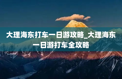 大理海东打车一日游攻略_大理海东一日游打车全攻略