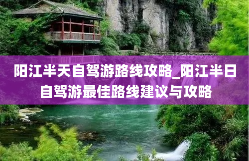 阳江半天自驾游路线攻略_阳江半日自驾游最佳路线建议与攻略