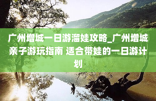 广州增城一日游溜娃攻略_广州增城亲子游玩指南 适合带娃的一日游计划