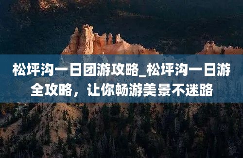松坪沟一日团游攻略_松坪沟一日游全攻略，让你畅游美景不迷路