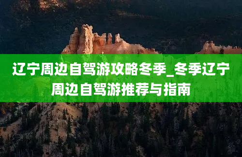 辽宁周边自驾游攻略冬季_冬季辽宁周边自驾游推荐与指南