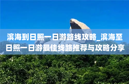 滨海到日照一日游路线攻略_滨海至日照一日游最佳线路推荐与攻略分享