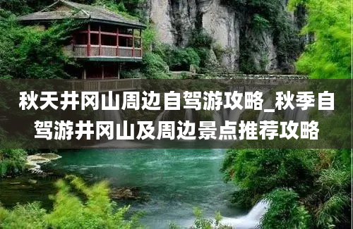 秋天井冈山周边自驾游攻略_秋季自驾游井冈山及周边景点推荐攻略