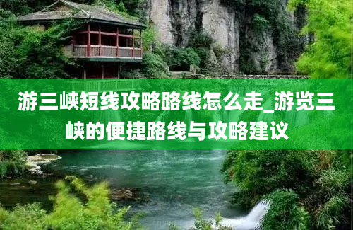 游三峡短线攻略路线怎么走_游览三峡的便捷路线与攻略建议