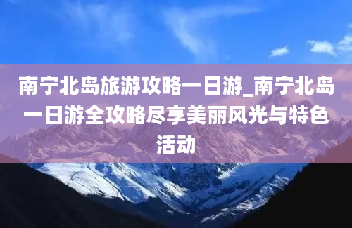 南宁北岛旅游攻略一日游_南宁北岛一日游全攻略尽享美丽风光与特色活动