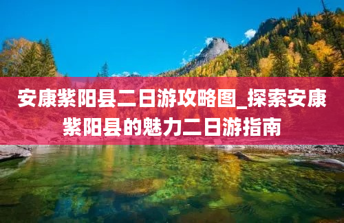 安康紫阳县二日游攻略图_探索安康紫阳县的魅力二日游指南