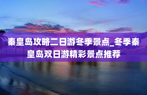 秦皇岛攻略二日游冬季景点_冬季秦皇岛双日游精彩景点推荐