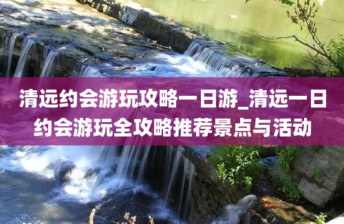 清远约会游玩攻略一日游_清远一日约会游玩全攻略推荐景点与活动